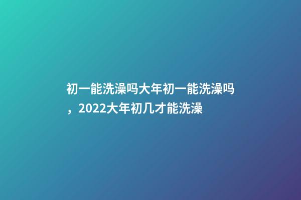 初一能洗澡吗大年初一能洗澡吗，2022大年初几才能洗澡(年前洗澡还是初一洗澡)-第1张-观点-玄机派