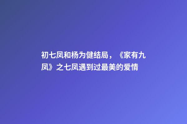 初七凤和杨为健结局，《家有九凤》之七凤遇到过最美的爱情-第1张-观点-玄机派