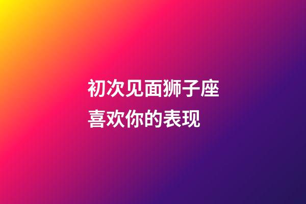 初次见面狮子座喜欢你的表现-第1张-星座运势-玄机派