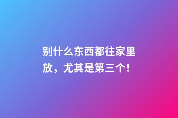 别什么东西都往家里放，尤其是第三个！