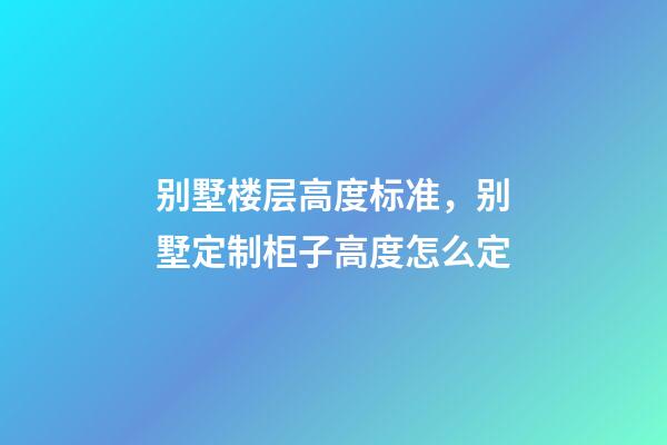 别墅楼层高度标准，别墅定制柜子高度怎么定(别墅全屋定制多少钱)-第1张-观点-玄机派