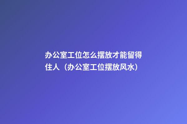 办公室工位怎么摆放才能留得住人（办公室工位摆放风水）