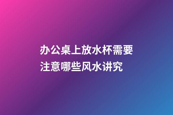 办公桌上放水杯需要注意哪些风水讲究