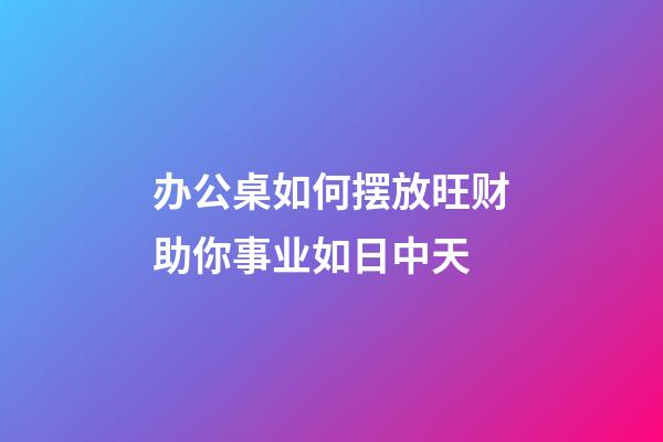 办公桌如何摆放旺财助你事业如日中天