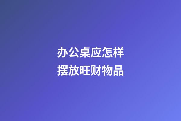 办公桌应怎样摆放旺财物品