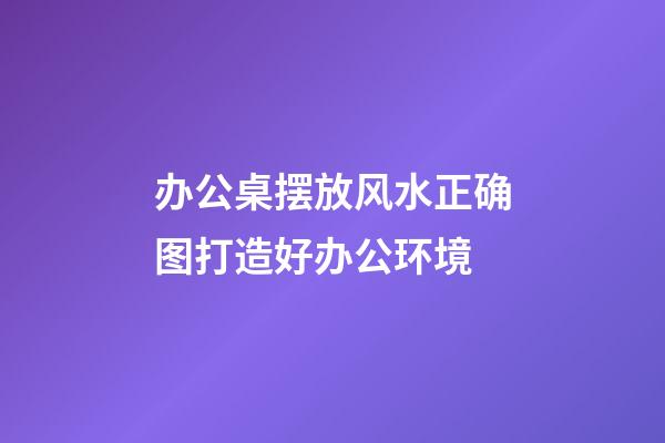 办公桌摆放风水正确图打造好办公环境