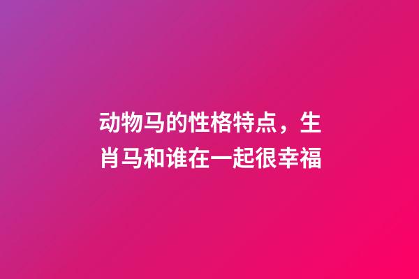 动物马的性格特点，生肖马和谁在一起很幸福-第1张-观点-玄机派