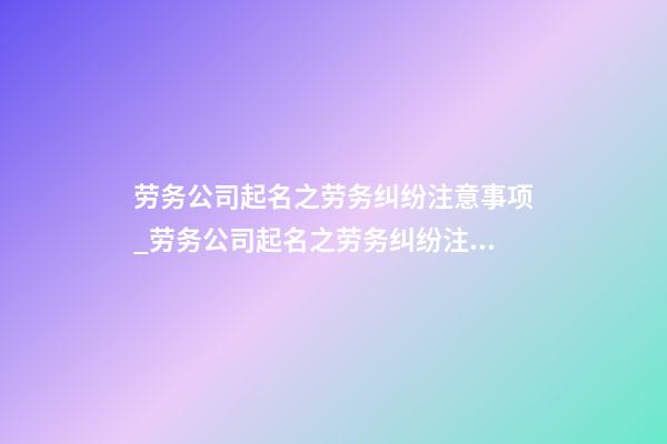 劳务公司起名之劳务纠纷注意事项_劳务公司起名之劳务纠纷注意事项-第1张-公司起名-玄机派