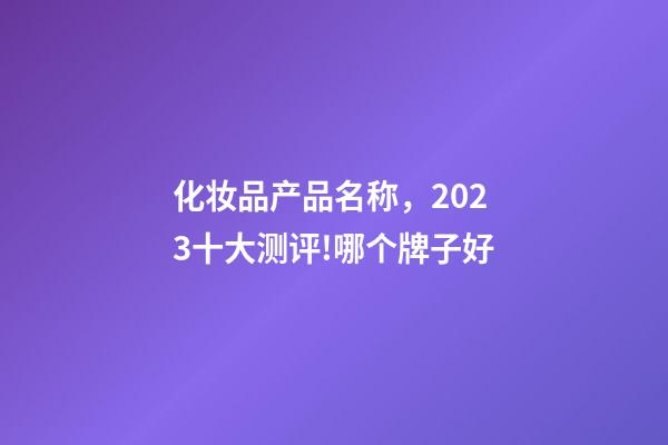 化妆品产品名称，2023十大测评!哪个牌子好-第1张-观点-玄机派