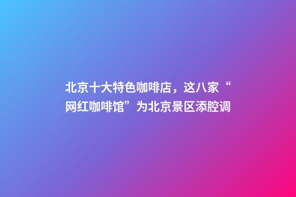 北京十大特色咖啡店，这八家“网红咖啡馆”为北京景区添腔调-第1张-观点-玄机派