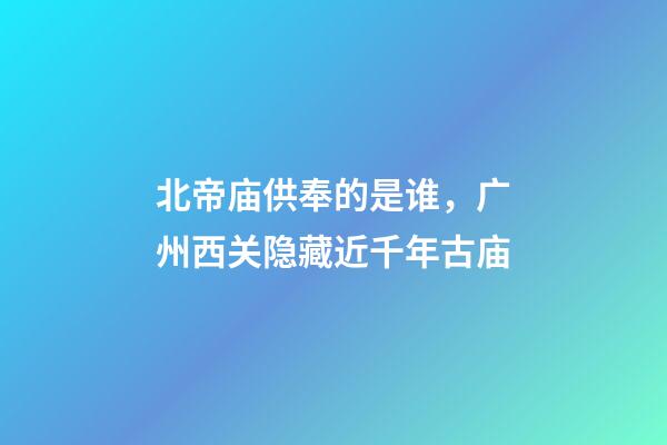 北帝庙供奉的是谁，广州西关隐藏近千年古庙-第1张-观点-玄机派