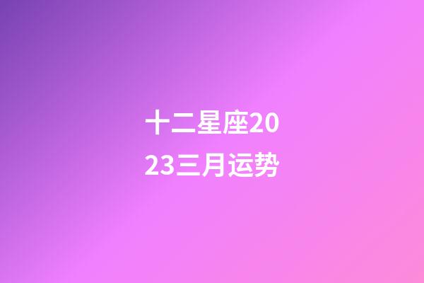 十二星座2023三月运势-第1张-星座运势-玄机派