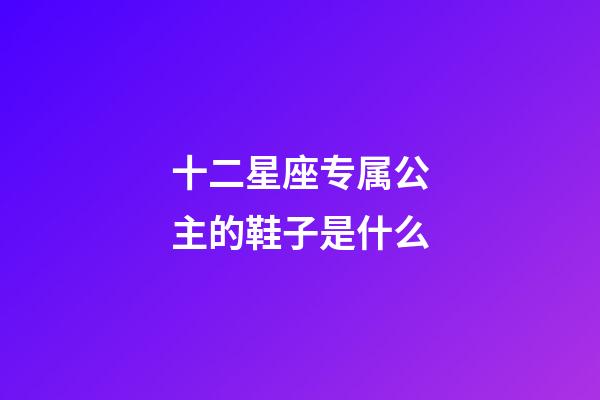 十二星座专属公主的鞋子是什么-第1张-星座运势-玄机派