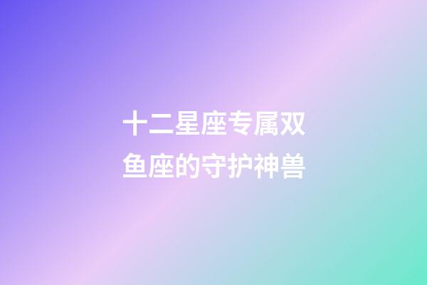 十二星座专属双鱼座的守护神兽-第1张-星座运势-玄机派