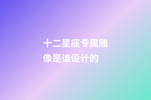 十二星座专属雕像是谁设计的-第1张-星座运势-玄机派