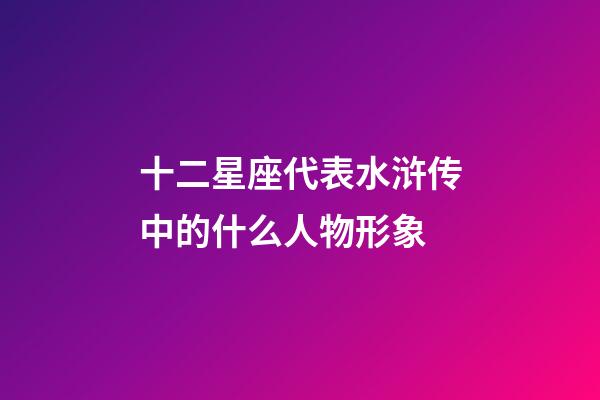 十二星座代表水浒传中的什么人物形象-第1张-星座运势-玄机派