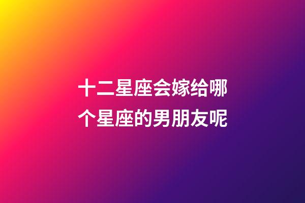 十二星座会嫁给哪个星座的男朋友呢-第1张-星座运势-玄机派