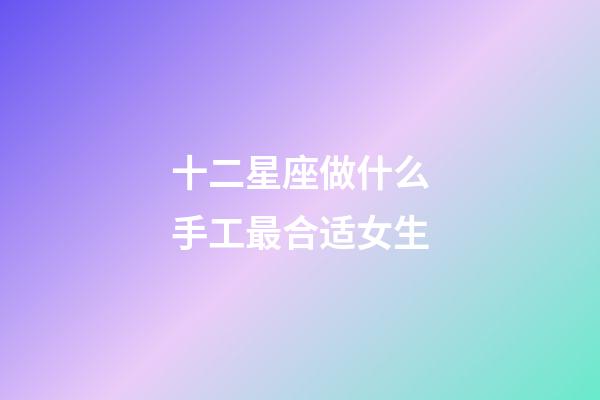 十二星座做什么手工最合适女生-第1张-星座运势-玄机派