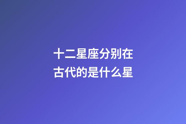 十二星座分别在古代的是什么星-第1张-星座运势-玄机派