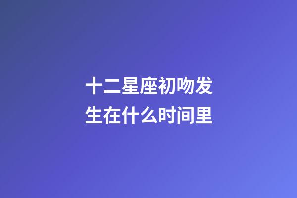 十二星座初吻发生在什么时间里-第1张-星座运势-玄机派