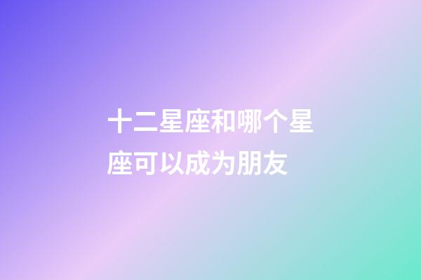 十二星座和哪个星座可以成为朋友-第1张-星座运势-玄机派