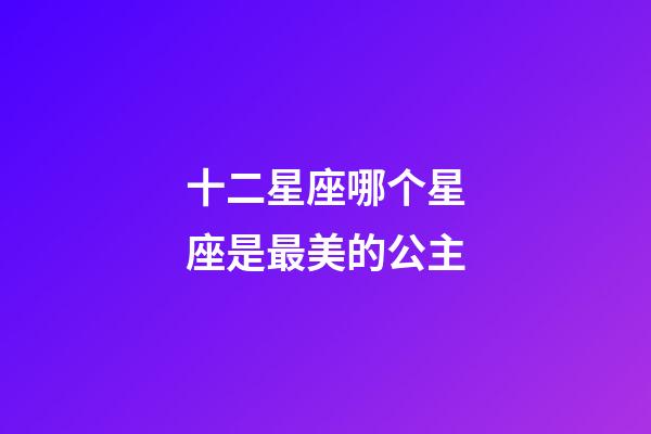 十二星座哪个星座是最美的公主-第1张-星座运势-玄机派