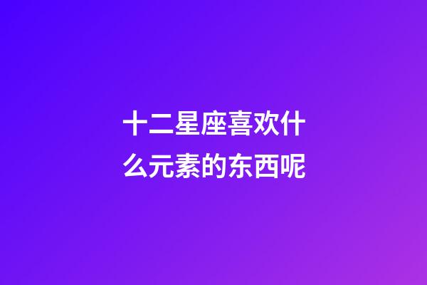 十二星座喜欢什么元素的东西呢-第1张-星座运势-玄机派