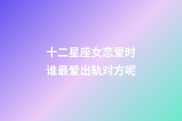 十二星座女恋爱时谁最爱出轨对方呢-第1张-星座运势-玄机派