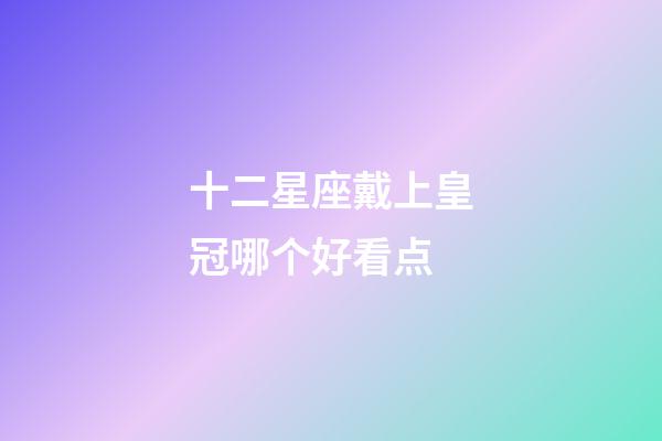 十二星座戴上皇冠哪个好看点-第1张-星座运势-玄机派