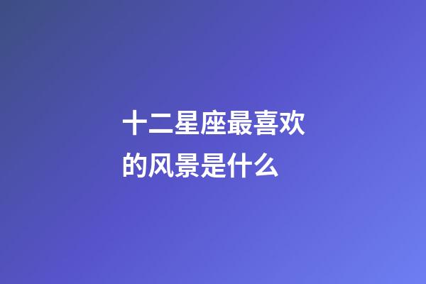 十二星座最喜欢的风景是什么-第1张-星座运势-玄机派