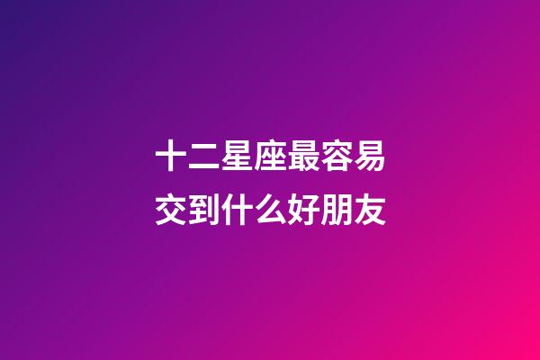 十二星座最容易交到什么好朋友-第1张-星座运势-玄机派