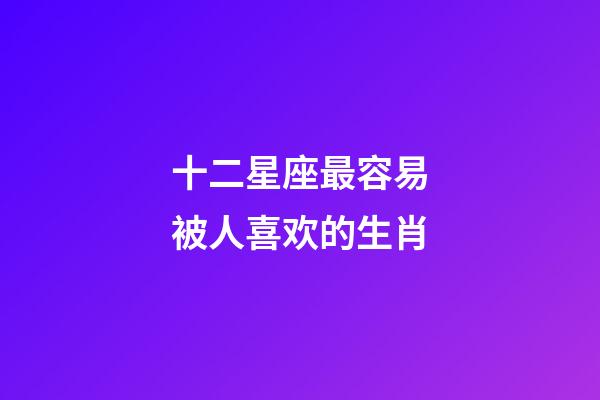 十二星座最容易被人喜欢的生肖-第1张-星座运势-玄机派