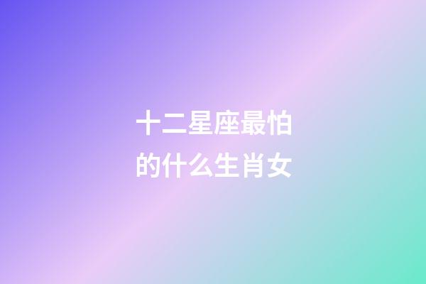 十二星座最怕的什么生肖女-第1张-星座运势-玄机派