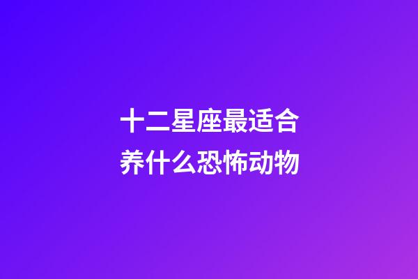 十二星座最适合养什么恐怖动物-第1张-星座运势-玄机派