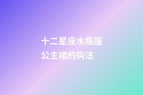 十二星座水瓶座公主裙的钩法-第1张-星座运势-玄机派