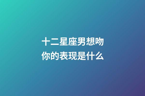 十二星座男想吻你的表现是什么-第1张-星座运势-玄机派