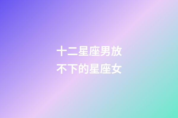 十二星座男放不下的星座女-第1张-星座运势-玄机派