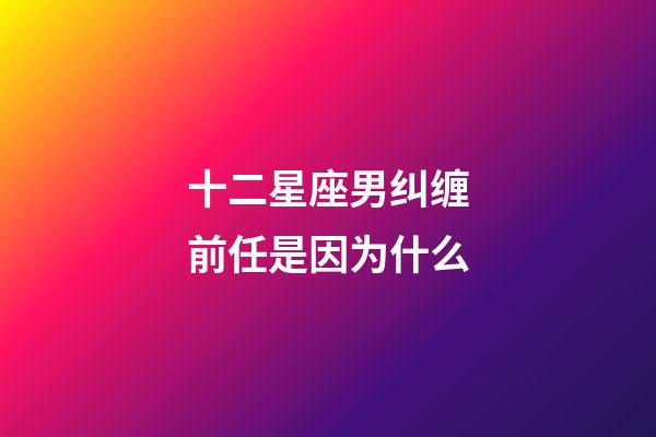 十二星座男纠缠前任是因为什么-第1张-星座运势-玄机派