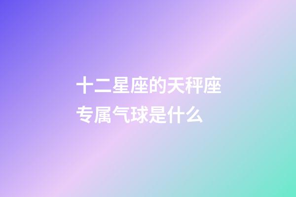 十二星座的天秤座专属气球是什么-第1张-星座运势-玄机派