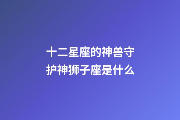 十二星座的神兽守护神狮子座是什么-第1张-星座运势-玄机派