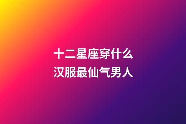 十二星座穿什么汉服最仙气男人-第1张-星座运势-玄机派