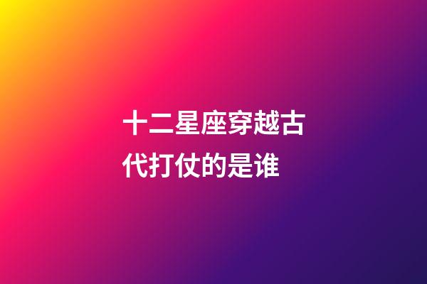 十二星座穿越古代打仗的是谁-第1张-星座运势-玄机派