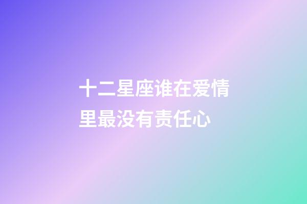 十二星座谁在爱情里最没有责任心-第1张-星座运势-玄机派