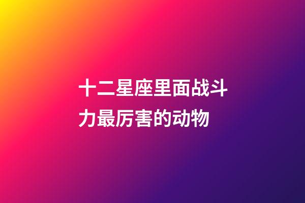 十二星座里面战斗力最厉害的动物