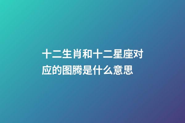 十二生肖和十二星座对应的图腾是什么意思