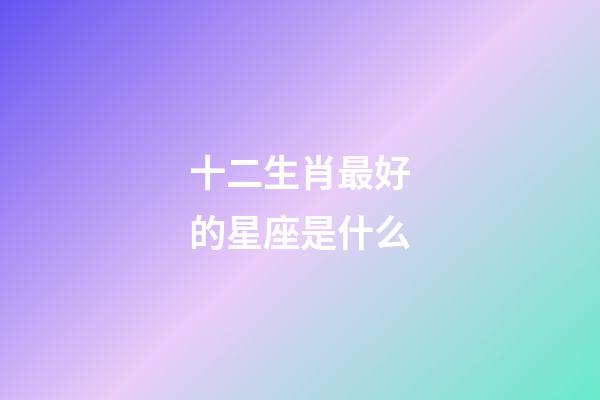 十二生肖最好的星座是什么-第1张-星座运势-玄机派