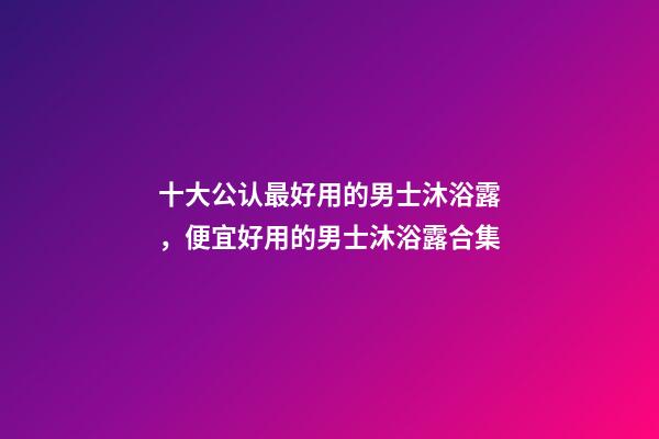 十大公认最好用的男士沐浴露，便宜好用的男士沐浴露合集-第1张-观点-玄机派