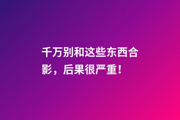 千万别和这些东西合影，后果很严重！