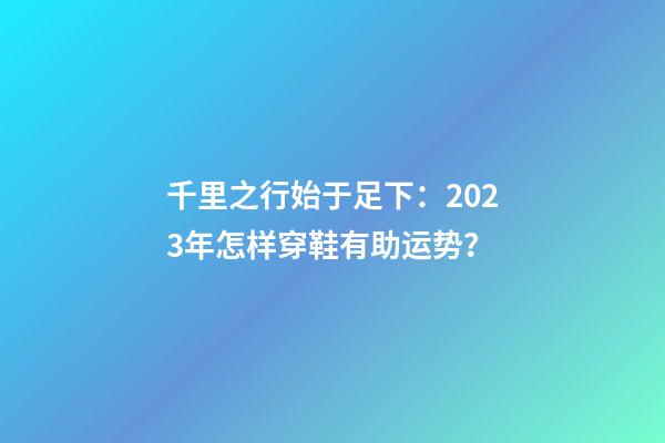 千里之行始于足下：2023年怎样穿鞋有助运势？