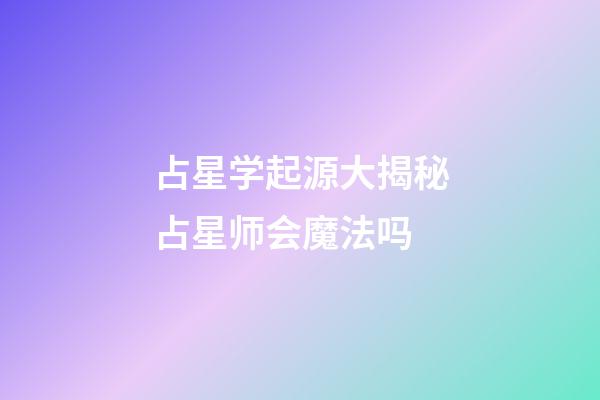 占星学起源大揭秘占星师会魔法吗-第1张-星座运势-玄机派